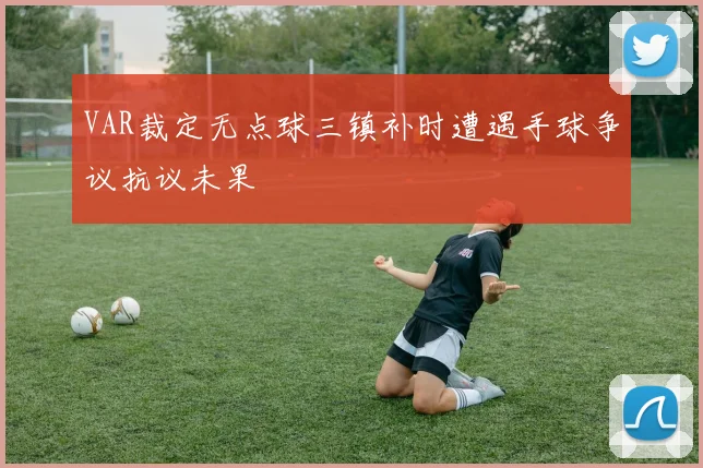 VAR裁定无点球三镇补时遭遇手球争议抗议未果