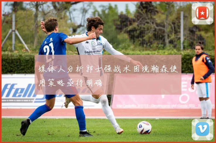 媒体人分析郭士强战术困境瀚森使用策略亟待明确