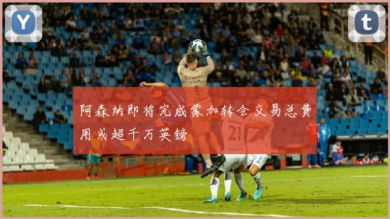 阿森纳即将完成蒙加转会交易总费用或超千万英镑