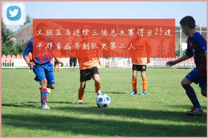 文班亚马连续三场总决赛得分25追平邓肯成马刺队史第二人