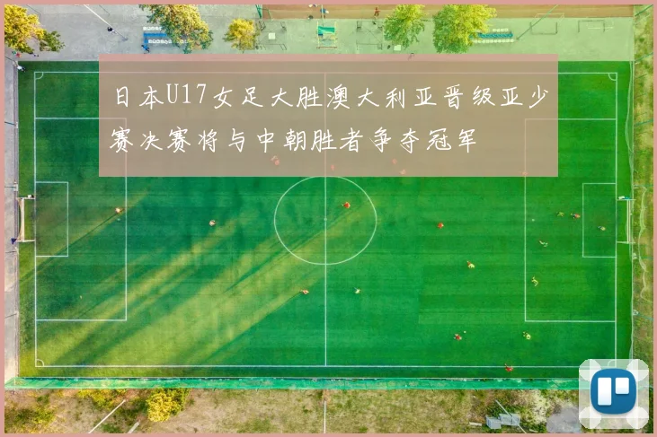 日本U17女足大胜澳大利亚晋级亚少赛决赛将与中朝胜者争夺冠军