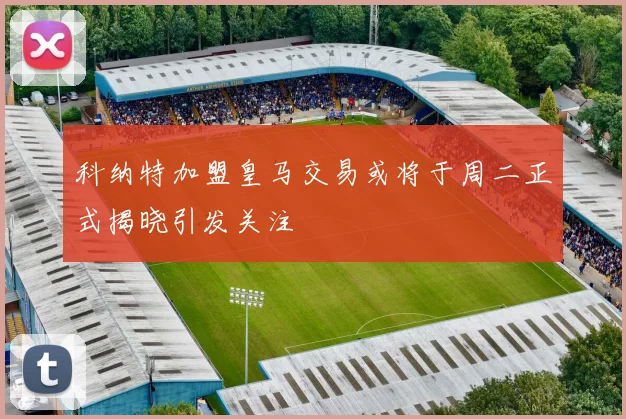科纳特加盟皇马交易或将于周二正式揭晓引发关注