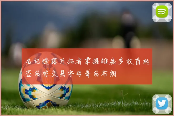 名记透露开拓者掌握雄鹿多枚首轮签或将交易字母哥或布朗