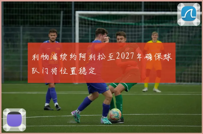 利物浦续约阿利松至2027年确保球队门将位置稳定