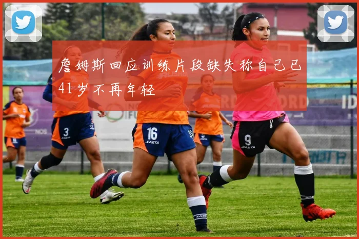 詹姆斯回应训练片段缺失称自己已41岁不再年轻