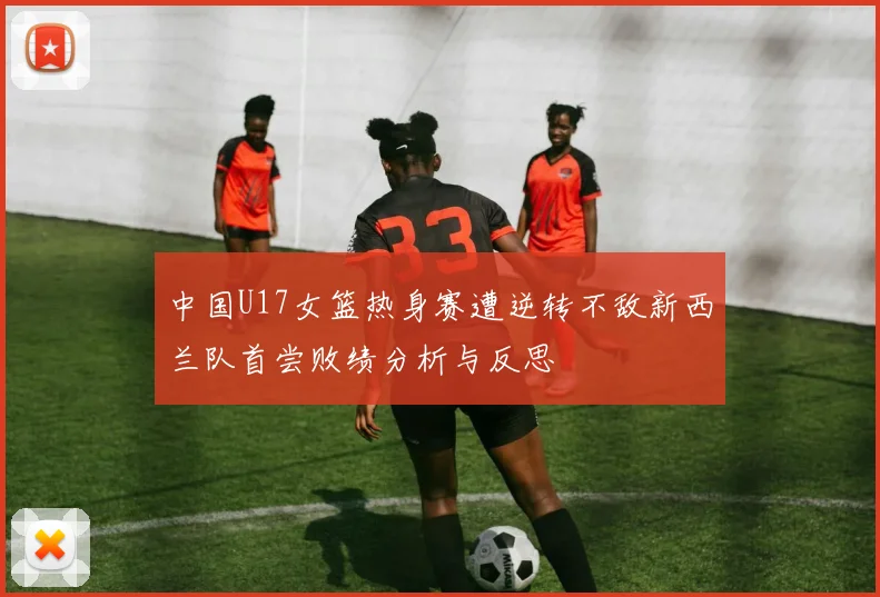 中国U17女篮热身赛遭逆转不敌新西兰队首尝败绩分析与反思