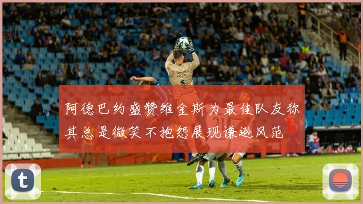 阿德巴约盛赞维金斯为最佳队友称其总是微笑不抱怨展现谦逊风范