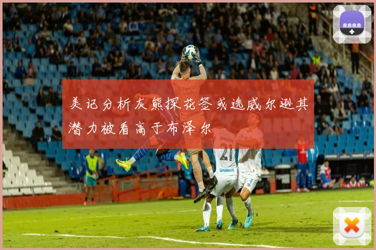 美记分析灰熊探花签或选威尔逊其潜力被看高于布泽尔