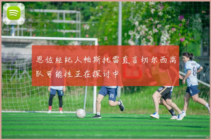 恩佐经纪人帕斯托雷直言切尔西离队可能性正在探讨中
