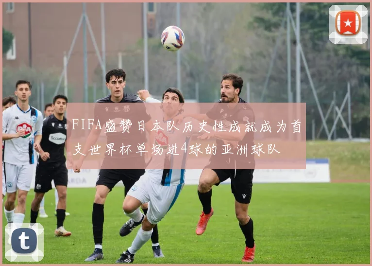 FIFA盛赞日本队历史性成就成为首支世界杯单场进4球的亚洲球队