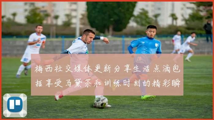 梅西社交媒体更新分享生活点滴包括享受马黛茶和训练时刻的精彩瞬间