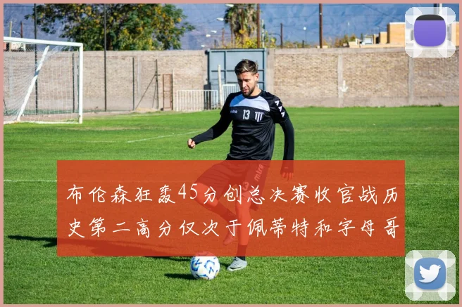 布伦森狂轰45分创总决赛收官战历史第二高分仅次于佩蒂特和字母哥